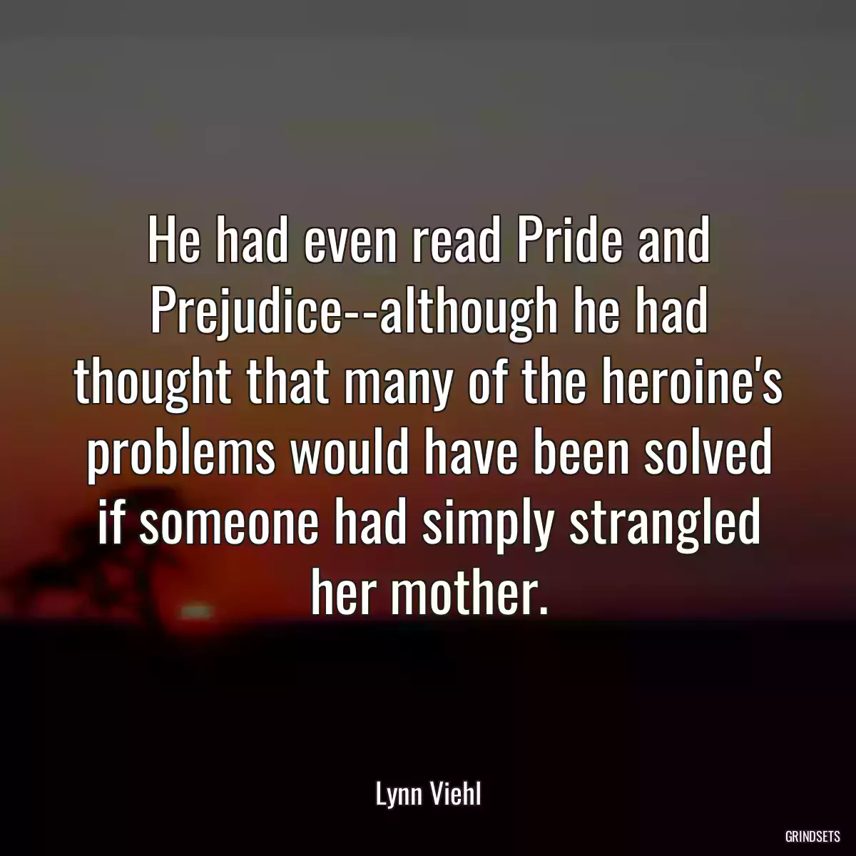 He had even read Pride and Prejudice--although he had thought that many of the heroine\'s problems would have been solved if someone had simply strangled her mother.