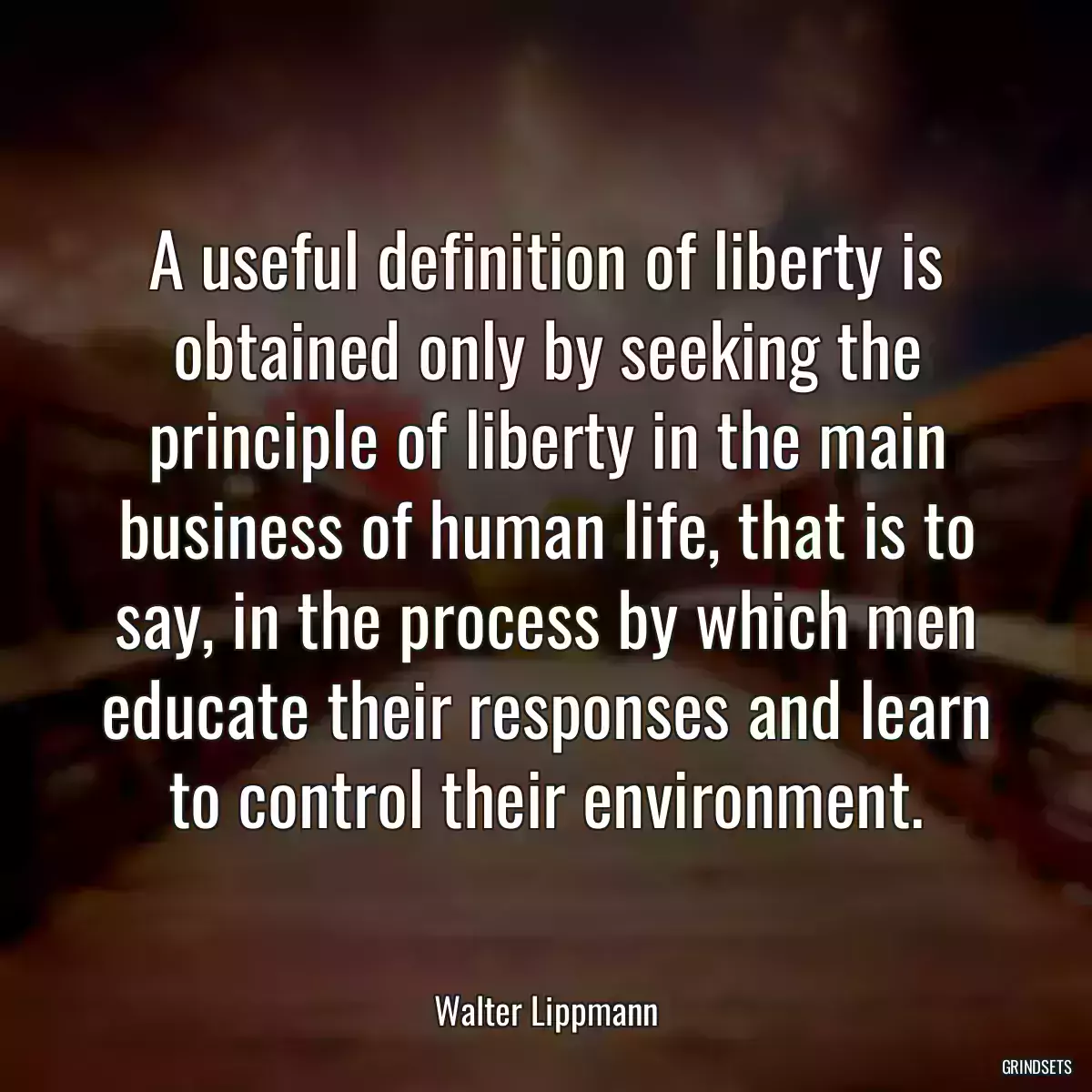 A useful definition of liberty is obtained only by seeking the principle of liberty in the main business of human life, that is to say, in the process by which men educate their responses and learn to control their environment.