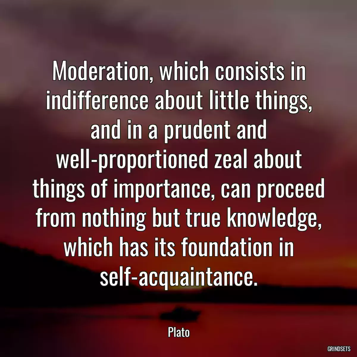 Moderation, which consists in indifference about little things, and in a prudent and well-proportioned zeal about things of importance, can proceed from nothing but true knowledge, which has its foundation in self-acquaintance.