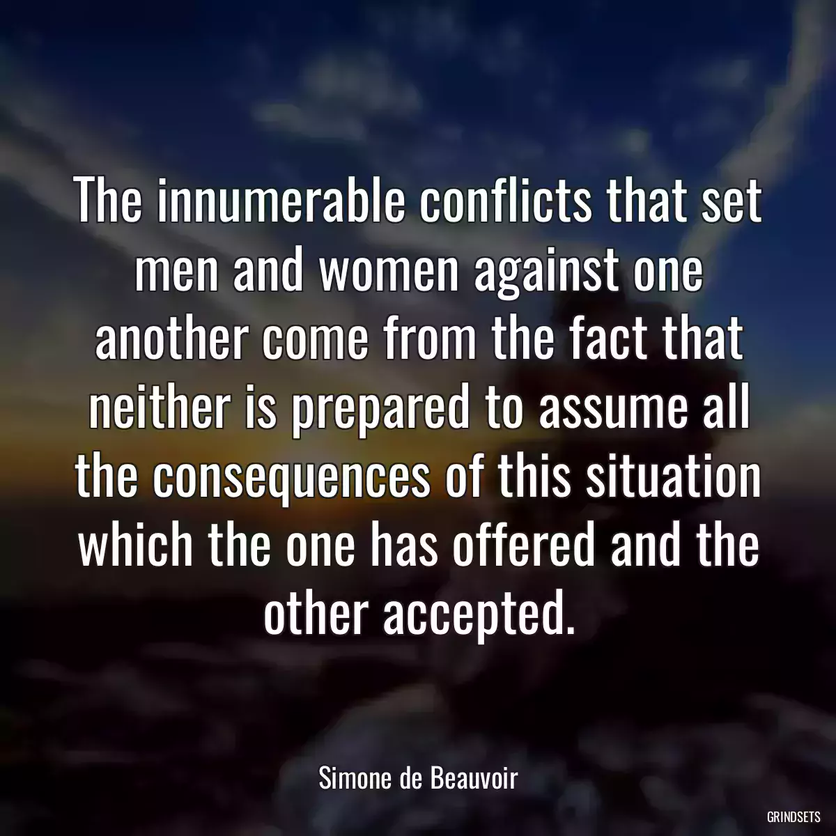 The innumerable conflicts that set men and women against one another come from the fact that neither is prepared to assume all the consequences of this situation which the one has offered and the other accepted.