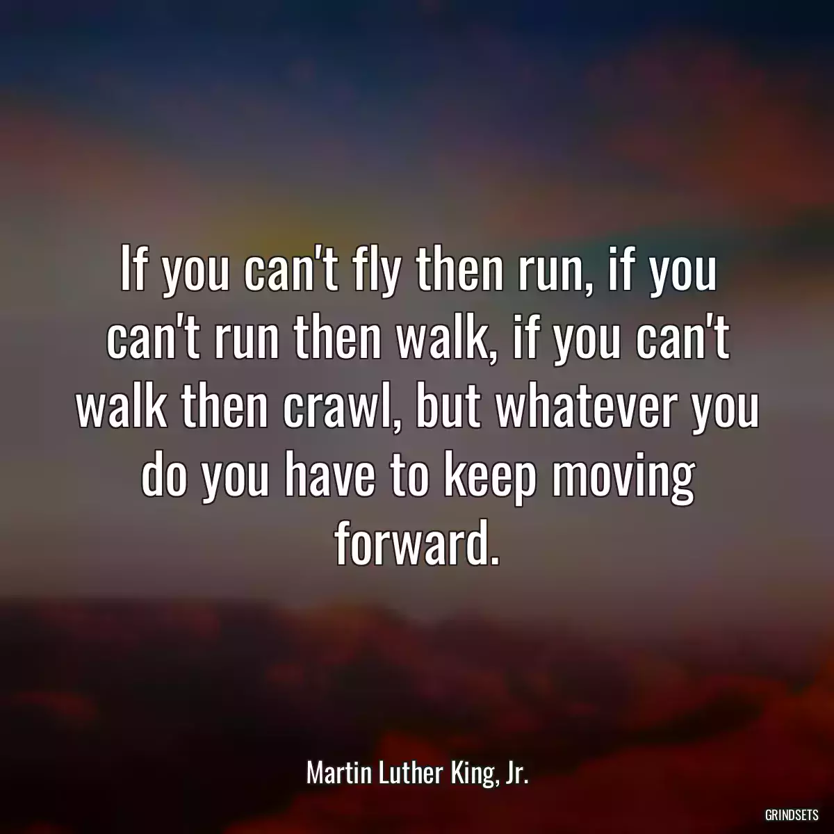 If you can\'t fly then run, if you can\'t run then walk, if you can\'t walk then crawl, but whatever you do you have to keep moving forward.