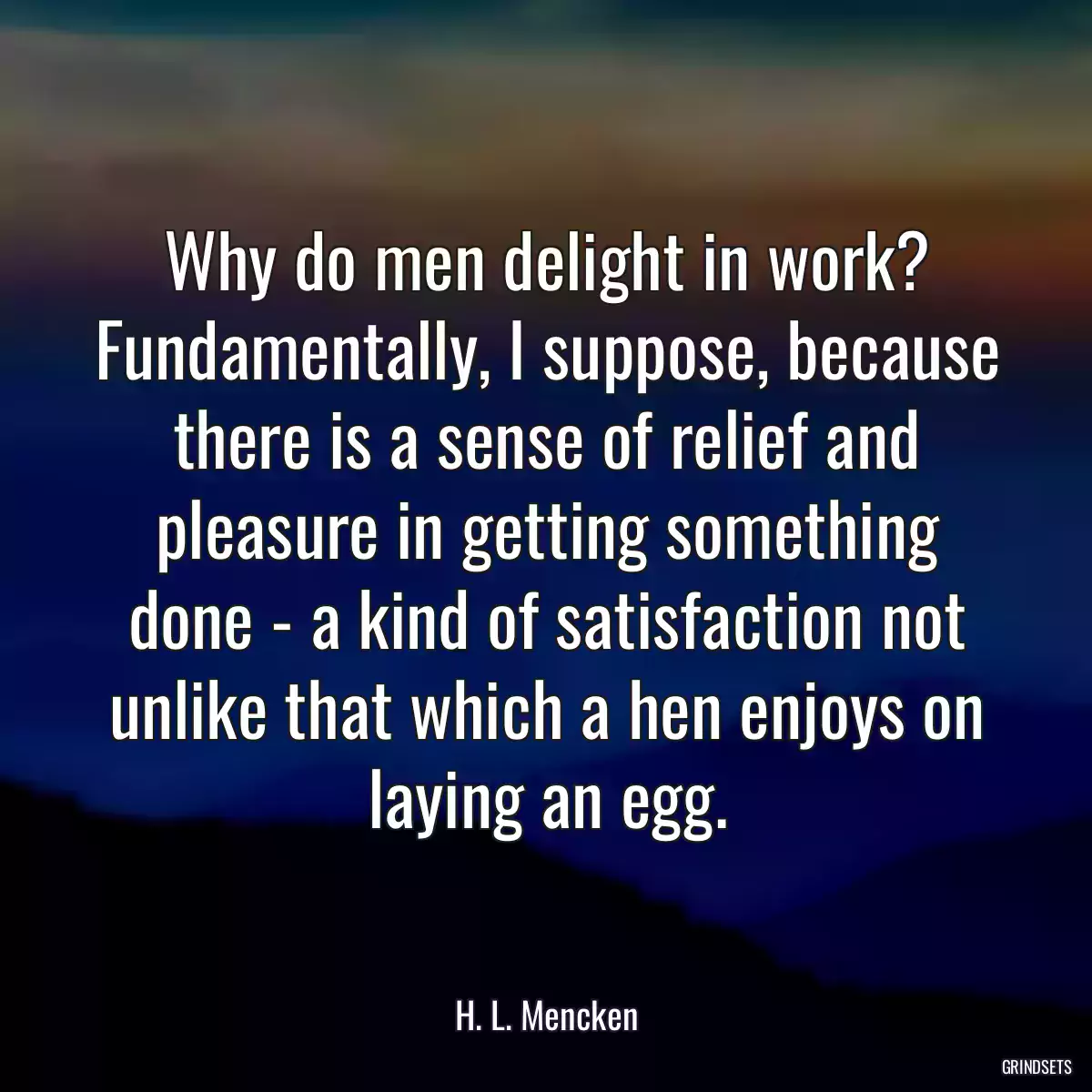 Why do men delight in work? Fundamentally, I suppose, because there is a sense of relief and pleasure in getting something done - a kind of satisfaction not unlike that which a hen enjoys on laying an egg.