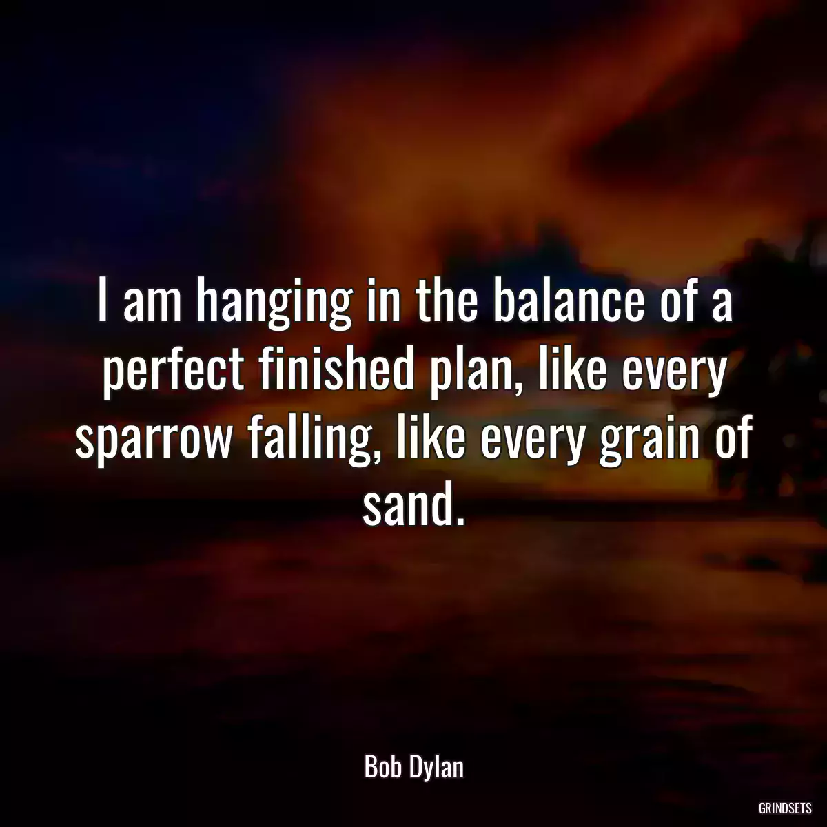 I am hanging in the balance of a perfect finished plan, like every sparrow falling, like every grain of sand.