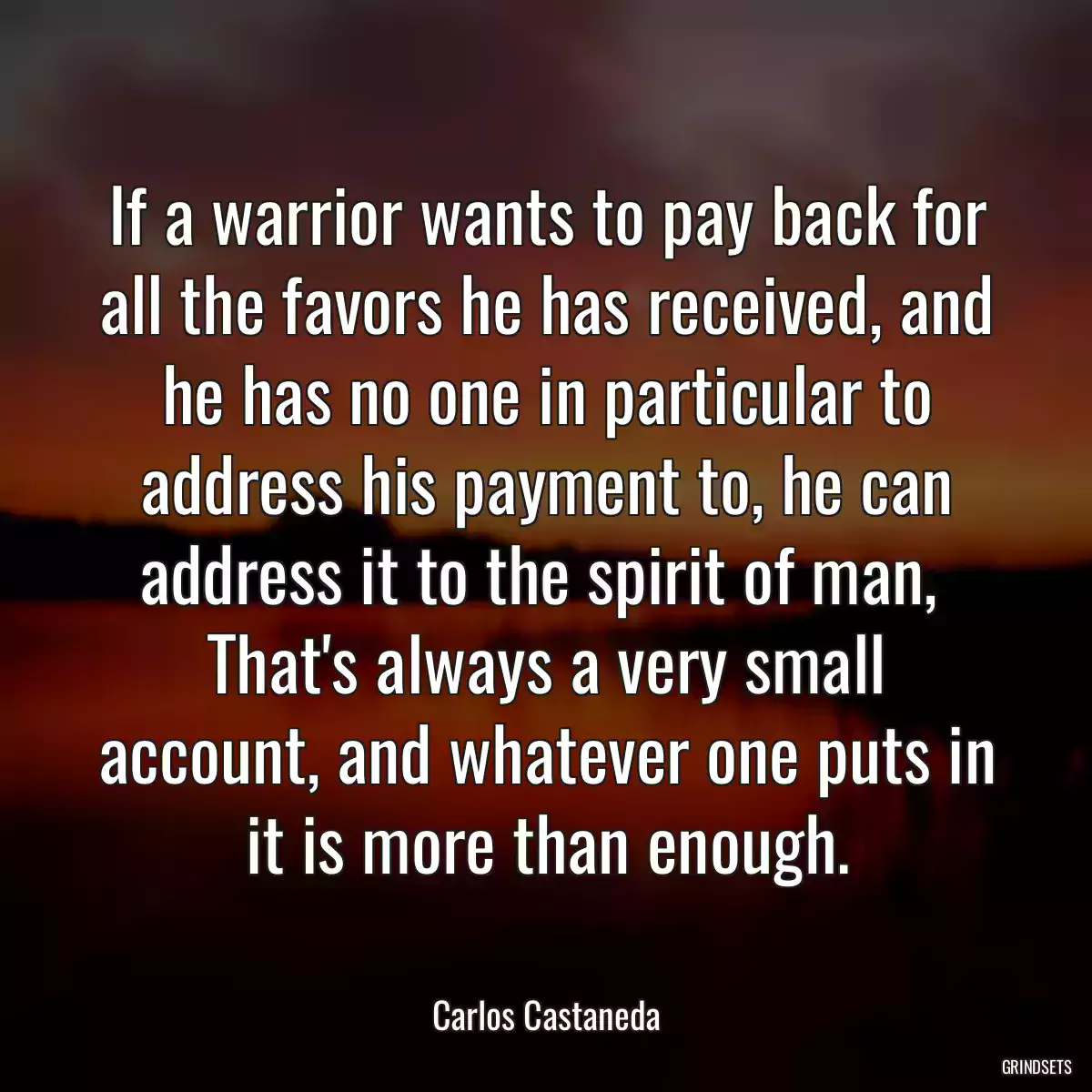 If a warrior wants to pay back for all the favors he has received, and he has no one in particular to address his payment to, he can address it to the spirit of man,  That\'s always a very small account, and whatever one puts in it is more than enough.