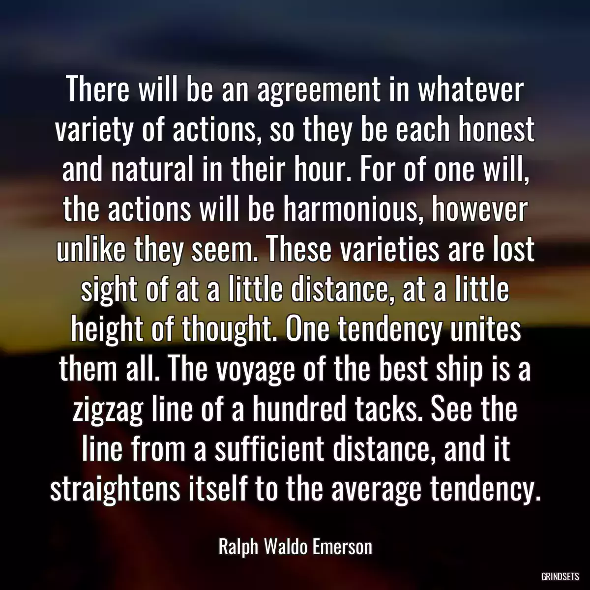 There will be an agreement in whatever variety of actions, so they be each honest and natural in their hour. For of one will, the actions will be harmonious, however unlike they seem. These varieties are lost sight of at a little distance, at a little height of thought. One tendency unites them all. The voyage of the best ship is a zigzag line of a hundred tacks. See the line from a sufficient distance, and it straightens itself to the average tendency.