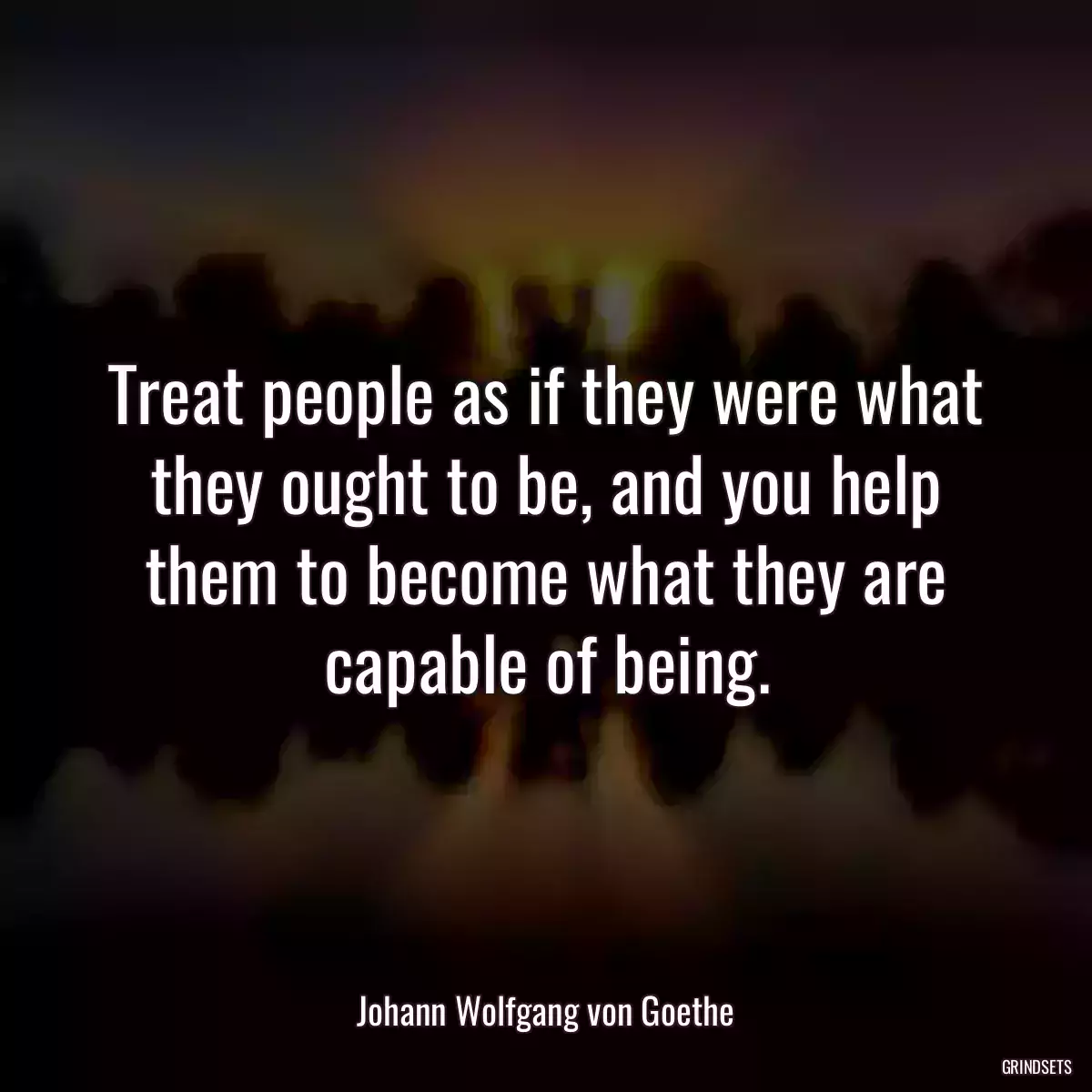 Treat people as if they were what they ought to be, and you help them to become what they are capable of being.