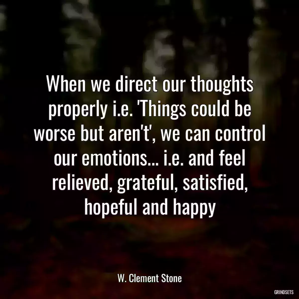 When we direct our thoughts properly i.e. \'Things could be worse but aren\'t\', we can control our emotions... i.e. and feel relieved, grateful, satisfied, hopeful and happy