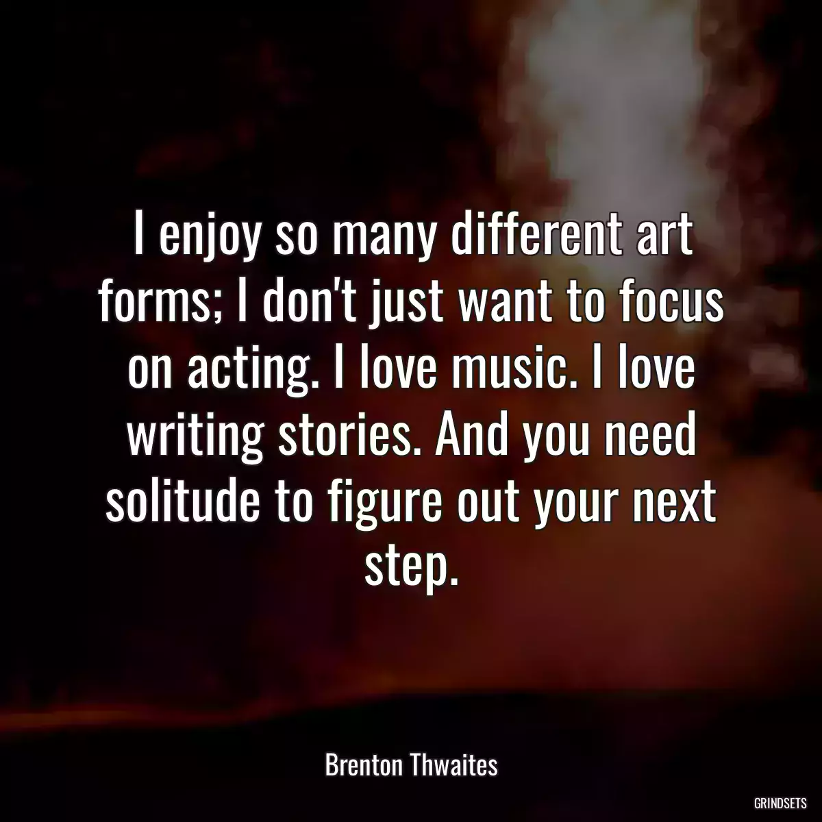 I enjoy so many different art forms; I don\'t just want to focus on acting. I love music. I love writing stories. And you need solitude to figure out your next step.