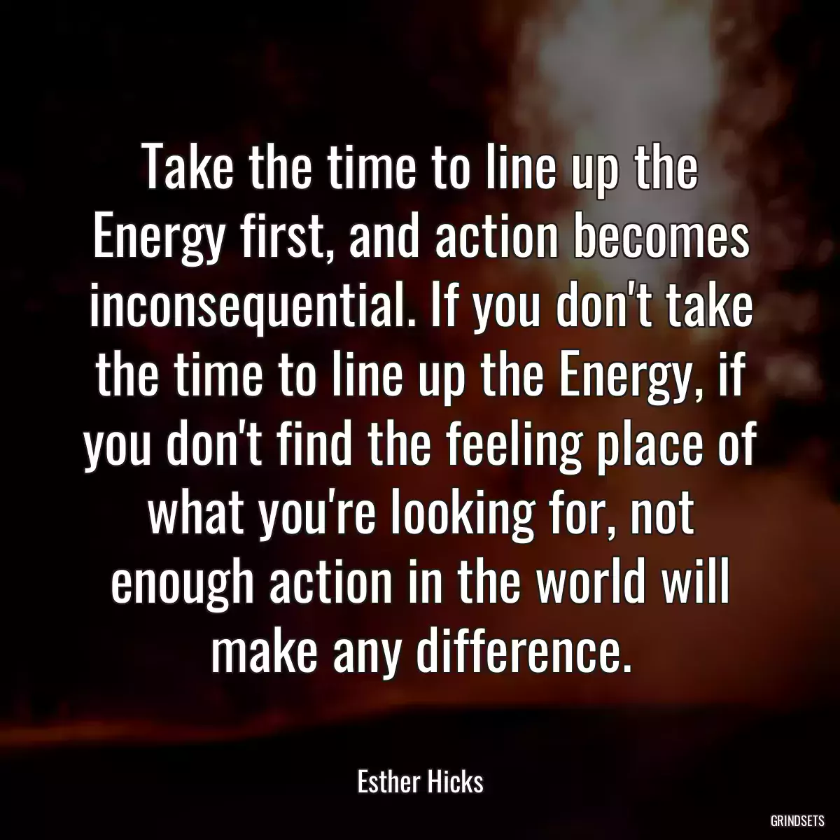 Take the time to line up the Energy first, and action becomes inconsequential. If you don\'t take the time to line up the Energy, if you don\'t find the feeling place of what you\'re looking for, not enough action in the world will make any difference.