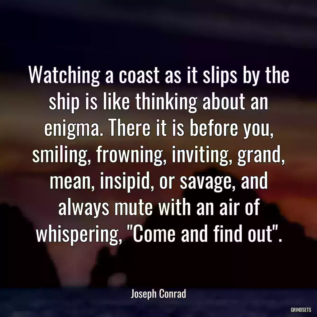 Watching a coast as it slips by the ship is like thinking about an enigma. There it is before you, smiling, frowning, inviting, grand, mean, insipid, or savage, and always mute with an air of whispering, \