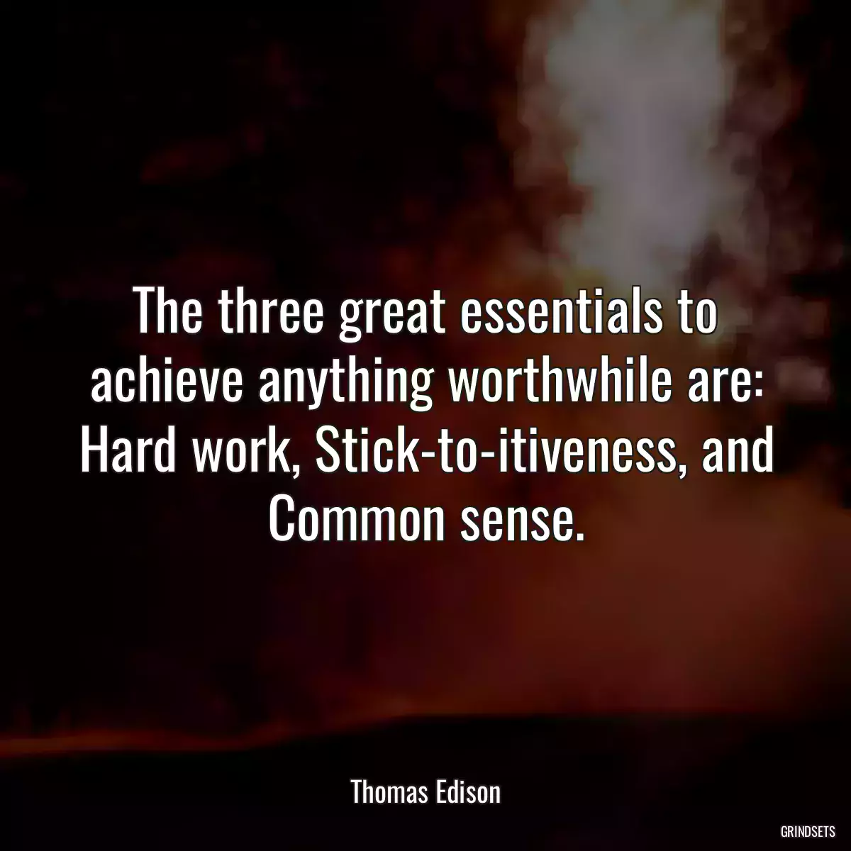 The three great essentials to achieve anything worthwhile are: Hard work, Stick-to-itiveness, and Common sense.