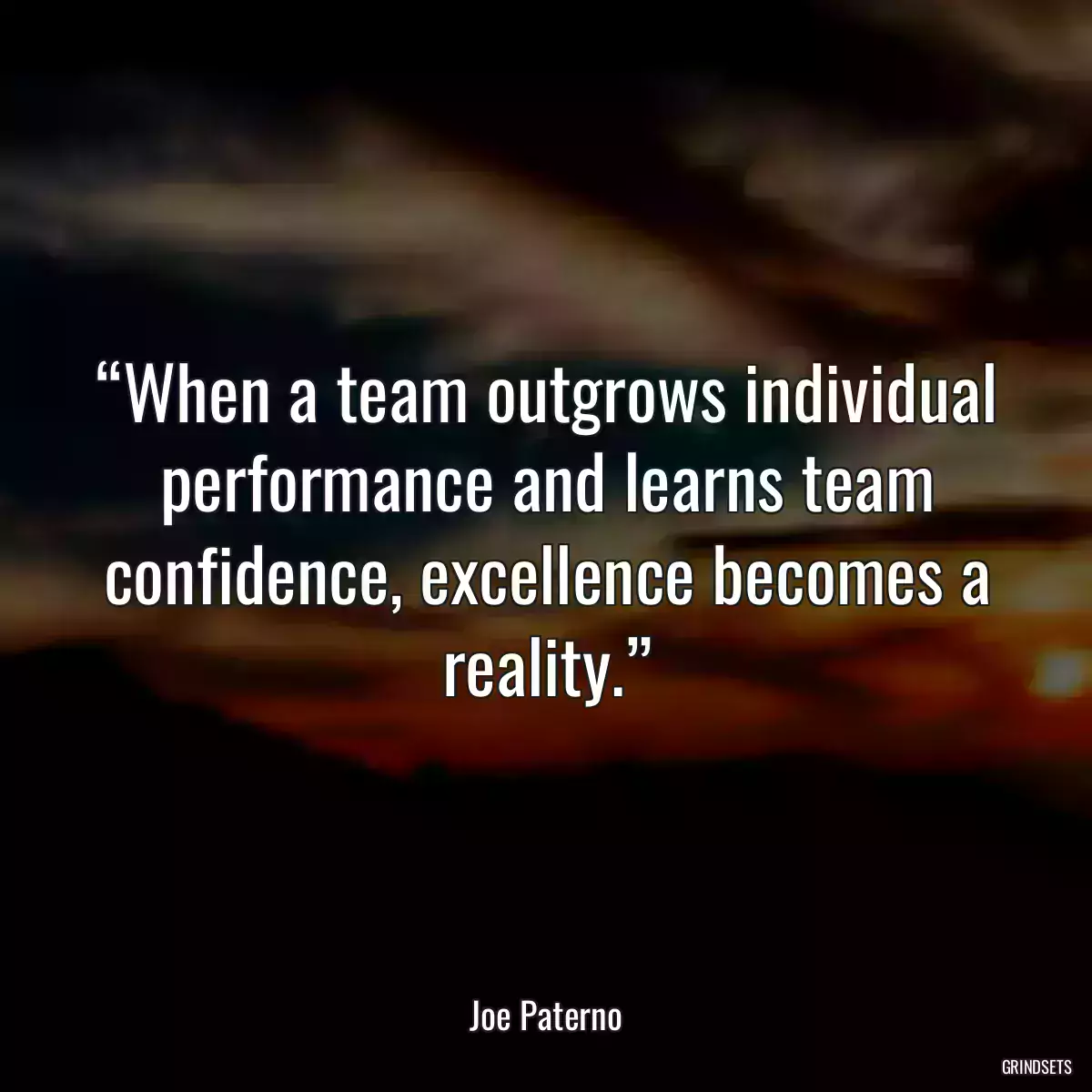 “When a team outgrows individual performance and learns team confidence, excellence becomes a reality.”