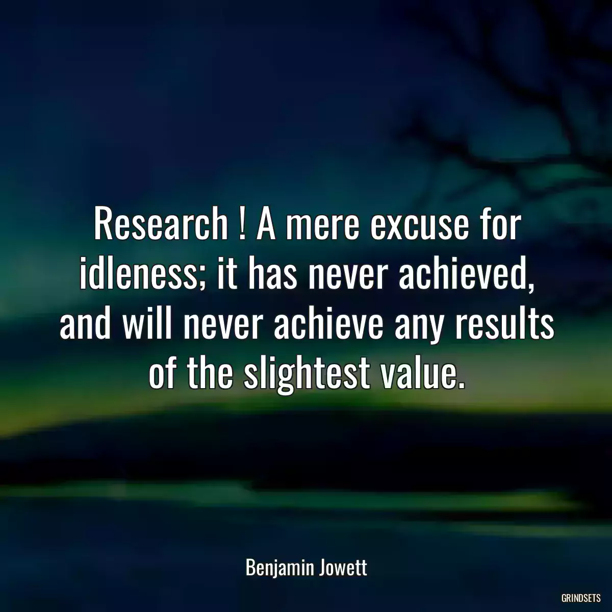 Research ! A mere excuse for idleness; it has never achieved, and will never achieve any results of the slightest value.