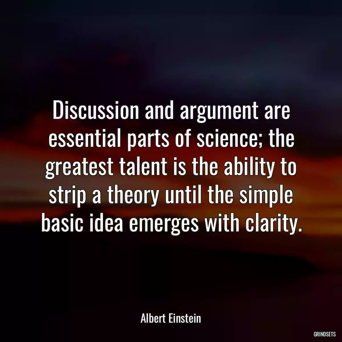 Discussion and argument are essential parts of science; the greatest talent is the ability to strip a theory until the simple basic idea emerges with clarity.