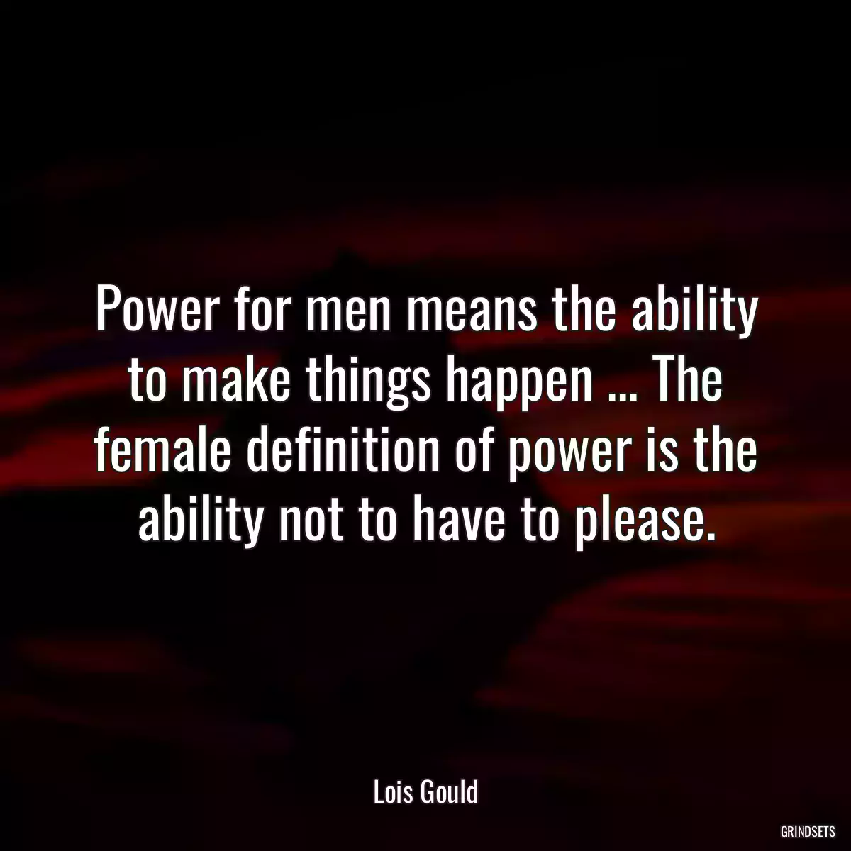 Power for men means the ability to make things happen ... The female definition of power is the ability not to have to please.