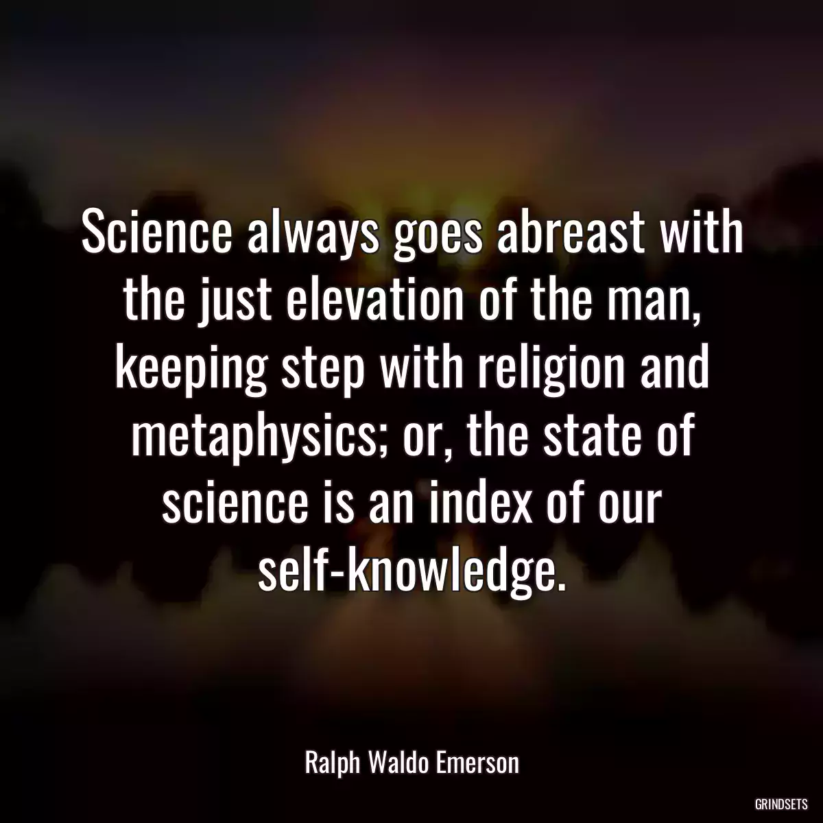 Science always goes abreast with the just elevation of the man, keeping step with religion and metaphysics; or, the state of science is an index of our self-knowledge.