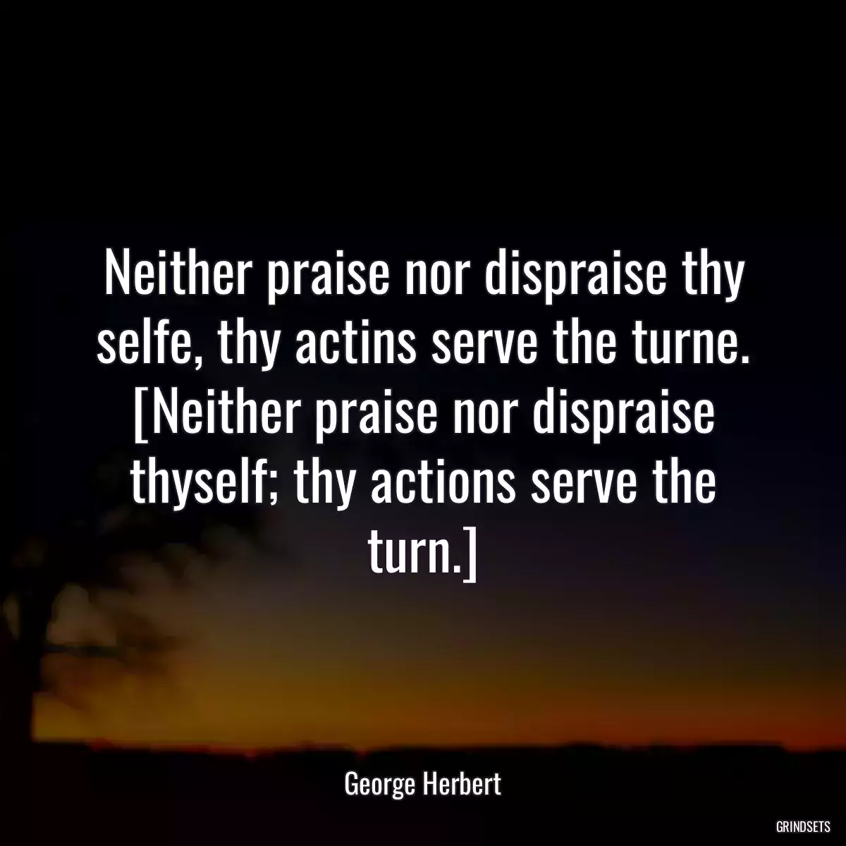 Neither praise nor dispraise thy selfe, thy actins serve the turne.
[Neither praise nor dispraise thyself; thy actions serve the turn.]