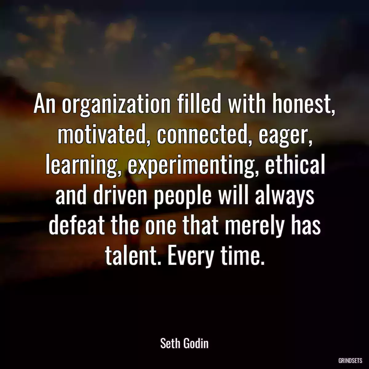 An organization filled with honest, motivated, connected, eager, learning, experimenting, ethical and driven people will always defeat the one that merely has talent. Every time.