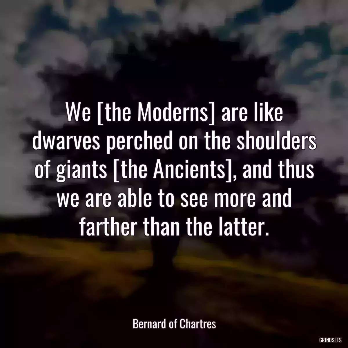 We [the Moderns] are like dwarves perched on the shoulders of giants [the Ancients], and thus we are able to see more and farther than the latter.