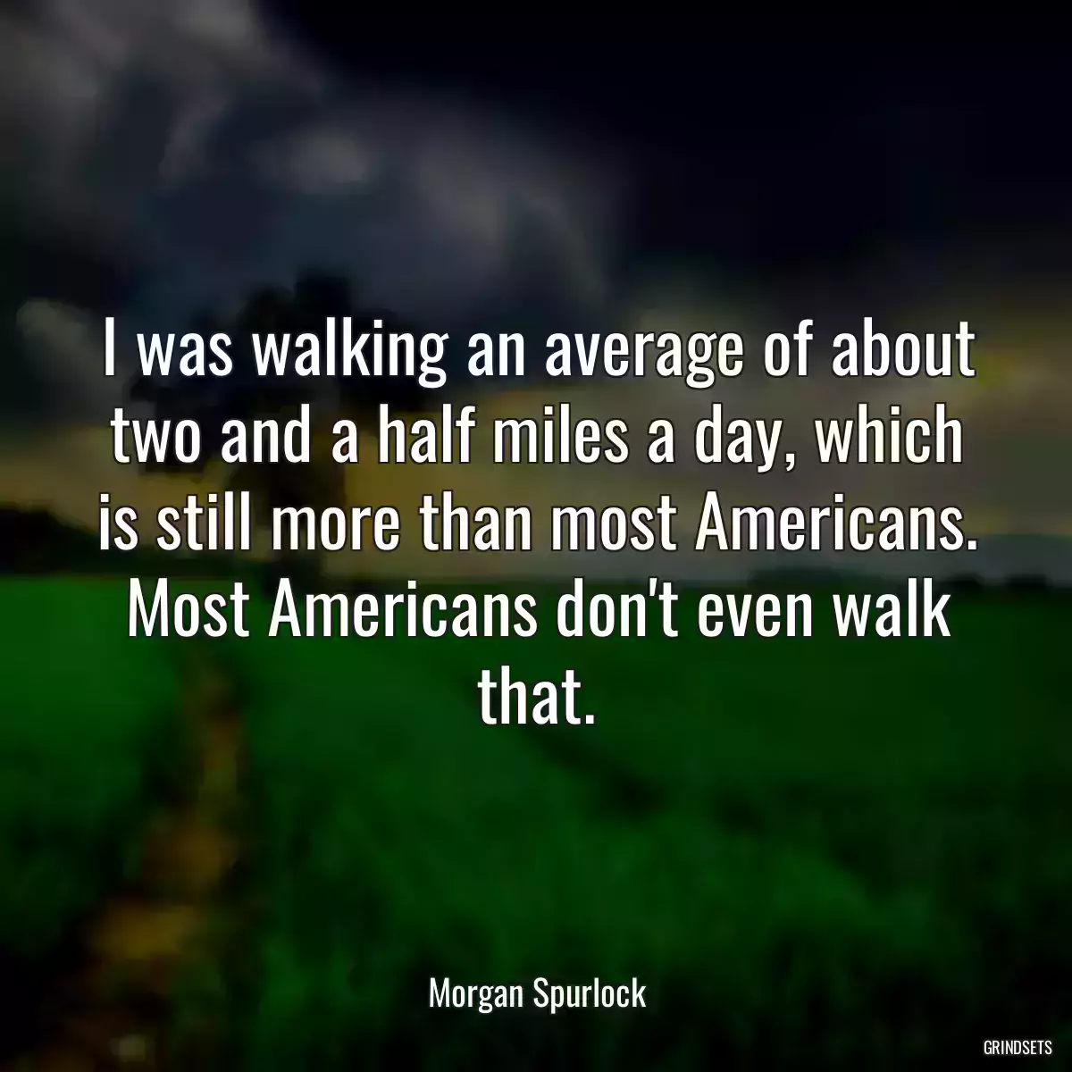 I was walking an average of about two and a half miles a day, which is still more than most Americans. Most Americans don\'t even walk that.