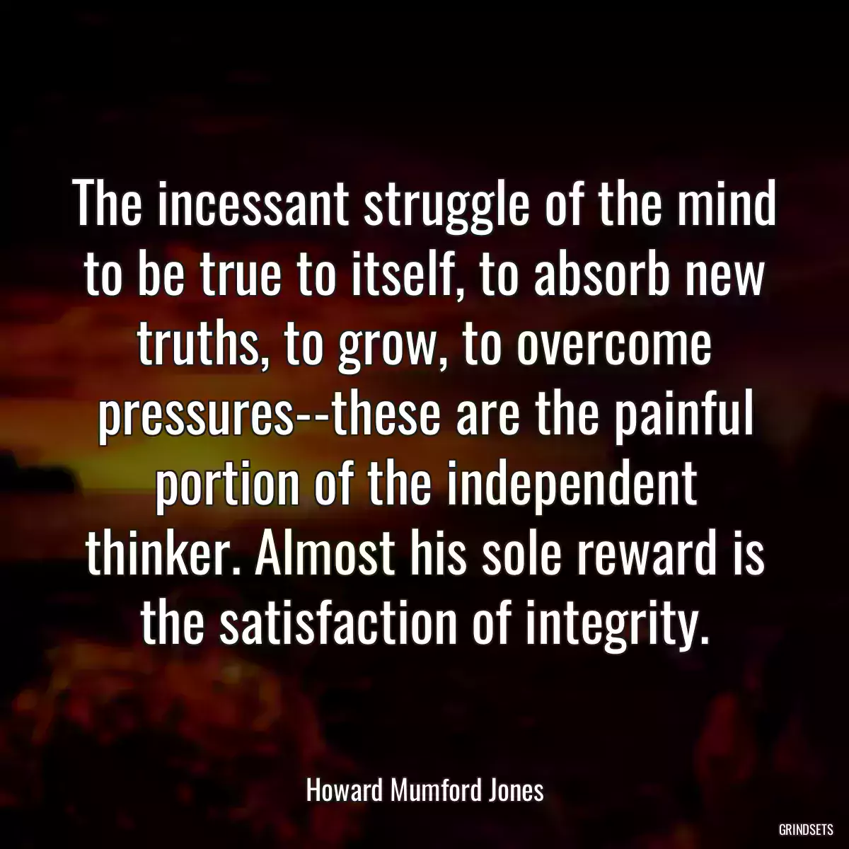 The incessant struggle of the mind to be true to itself, to absorb new truths, to grow, to overcome pressures--these are the painful portion of the independent thinker. Almost his sole reward is the satisfaction of integrity.