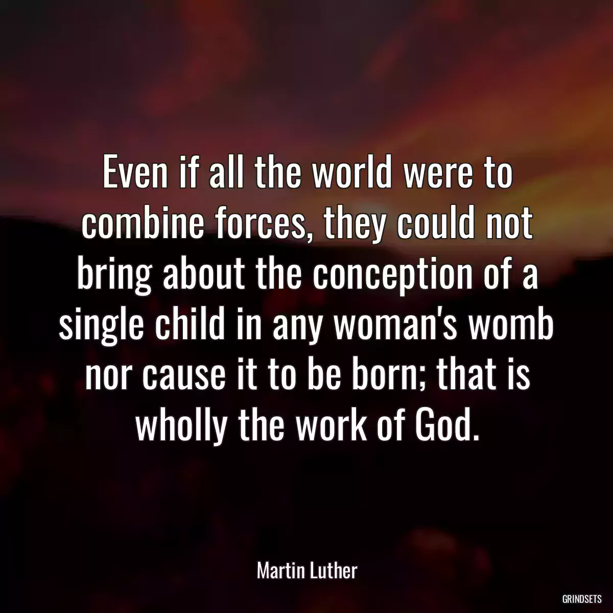 Even if all the world were to combine forces, they could not bring about the conception of a single child in any woman\'s womb nor cause it to be born; that is wholly the work of God.