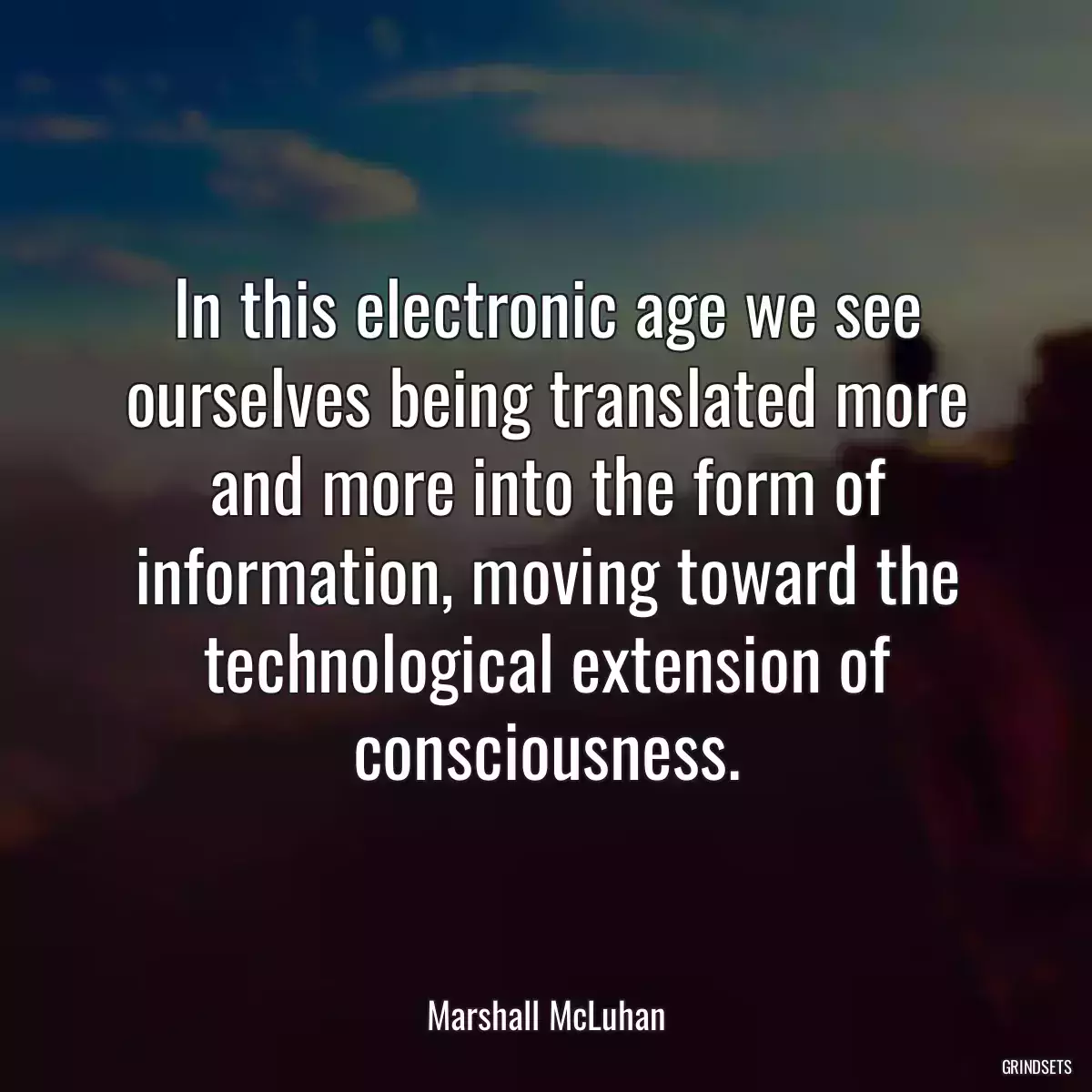 In this electronic age we see ourselves being translated more and more into the form of information, moving toward the technological extension of consciousness.