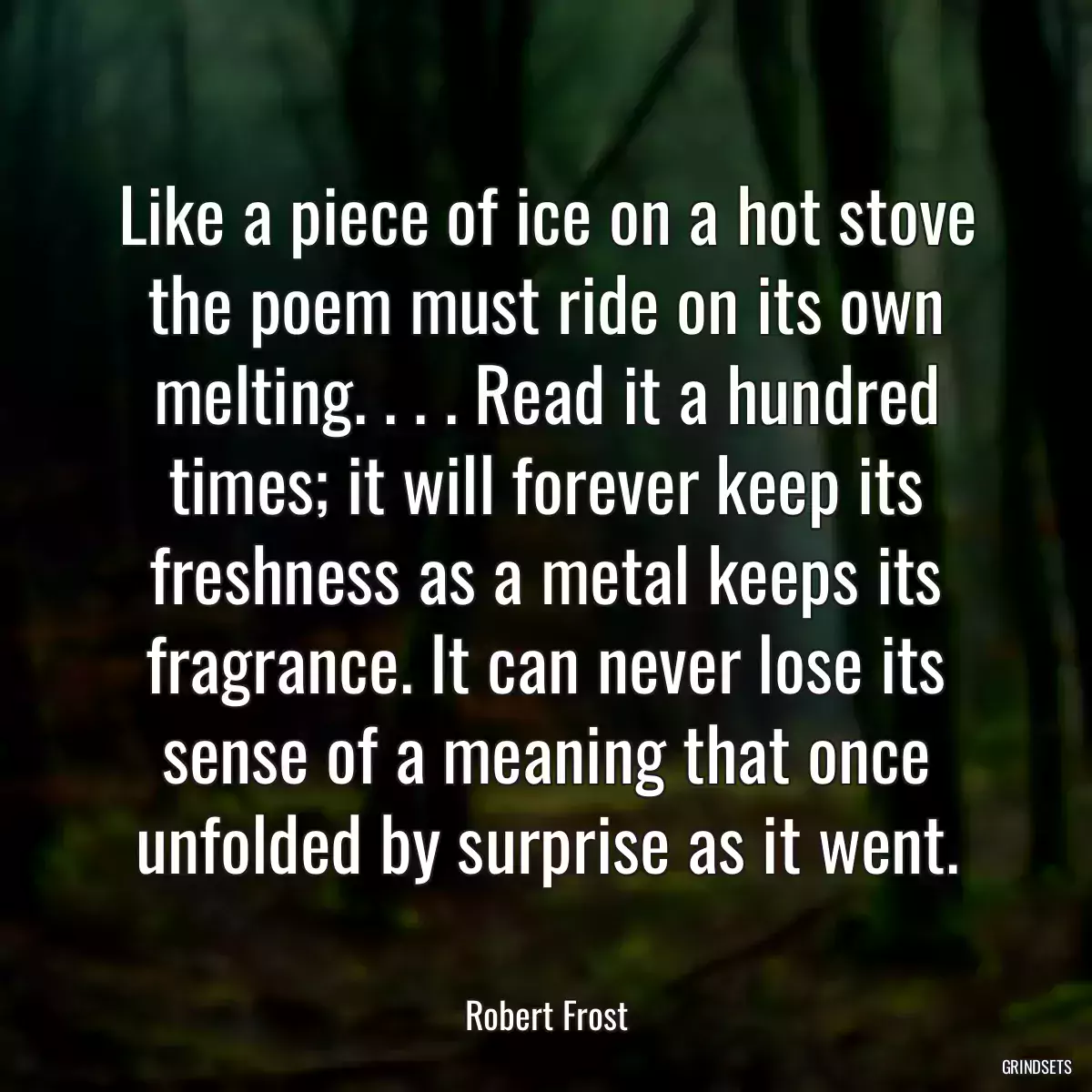 Like a piece of ice on a hot stove the poem must ride on its own melting. . . . Read it a hundred times; it will forever keep its freshness as a metal keeps its fragrance. It can never lose its sense of a meaning that once unfolded by surprise as it went.