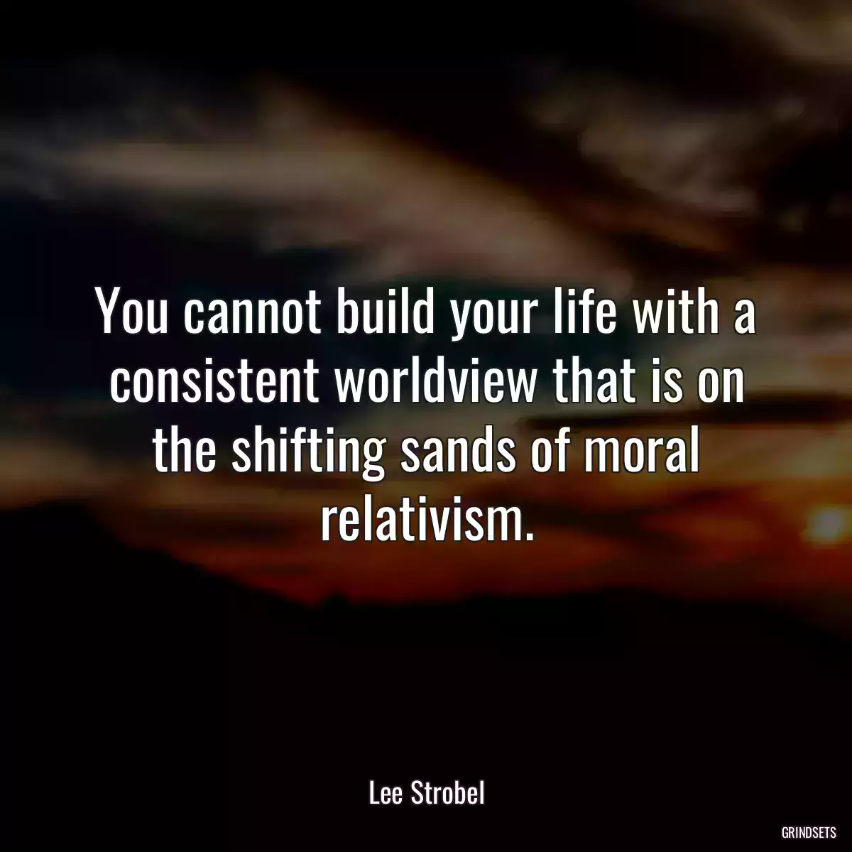 You cannot build your life with a consistent worldview that is on the shifting sands of moral relativism.