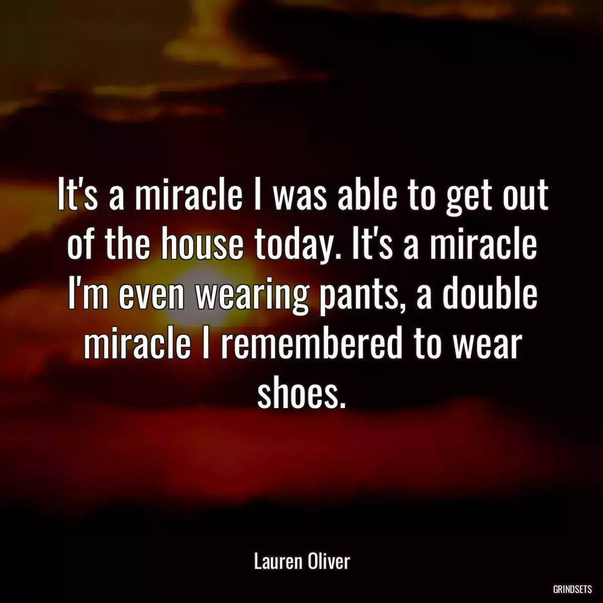 It\'s a miracle I was able to get out of the house today. It\'s a miracle I\'m even wearing pants, a double miracle I remembered to wear shoes.