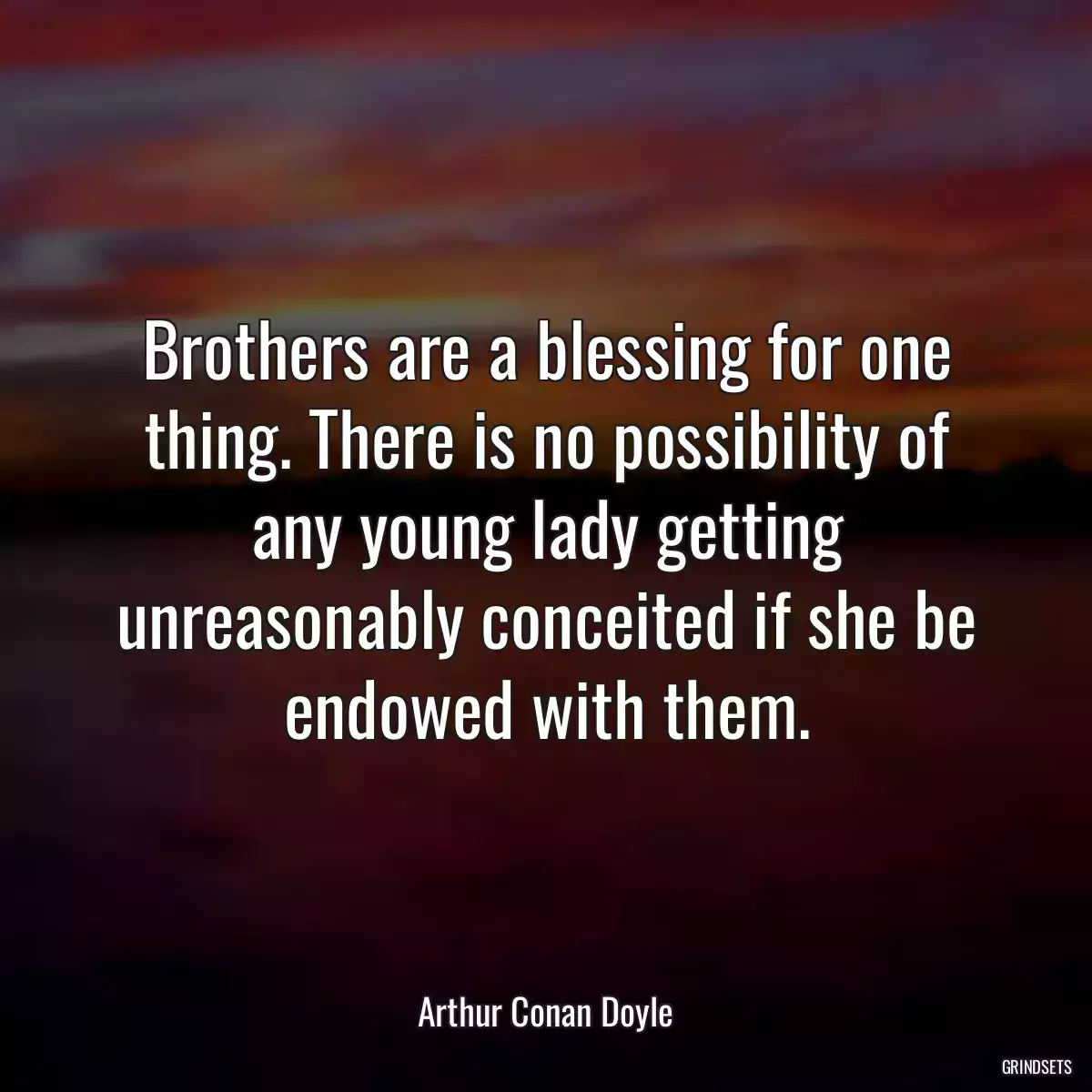 Brothers are a blessing for one thing. There is no possibility of any young lady getting unreasonably conceited if she be endowed with them.