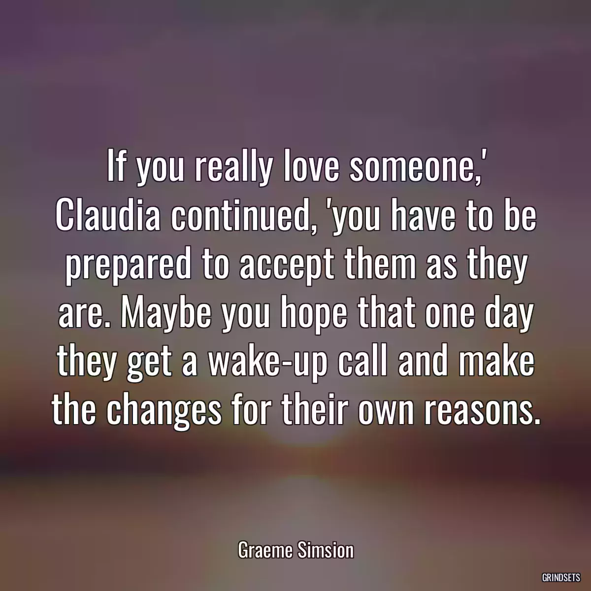 If you really love someone,\' Claudia continued, \'you have to be prepared to accept them as they are. Maybe you hope that one day they get a wake-up call and make the changes for their own reasons.