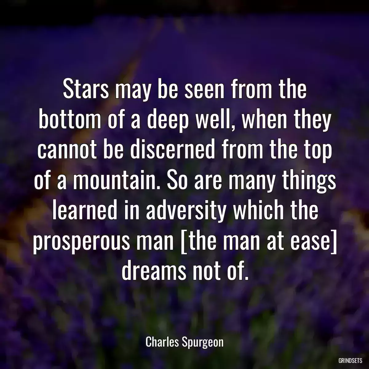 Stars may be seen from the bottom of a deep well, when they cannot be discerned from the top of a mountain. So are many things learned in adversity which the prosperous man [the man at ease] dreams not of.