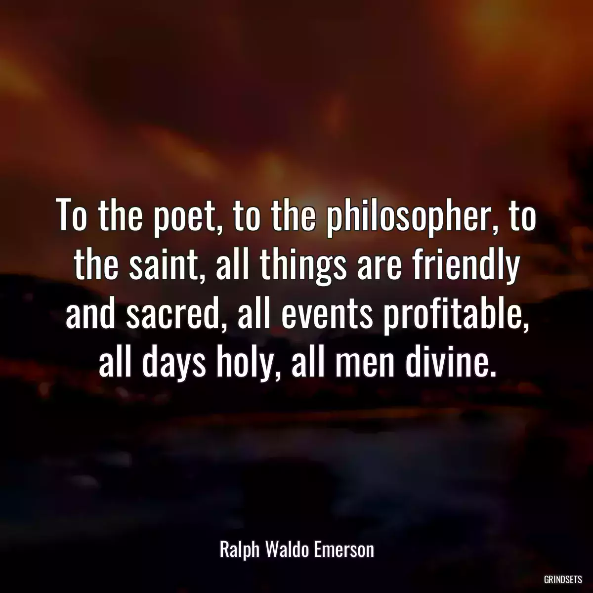 To the poet, to the philosopher, to the saint, all things are friendly and sacred, all events profitable, all days holy, all men divine.