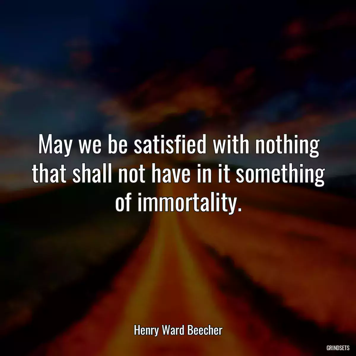 May we be satisfied with nothing that shall not have in it something of immortality.