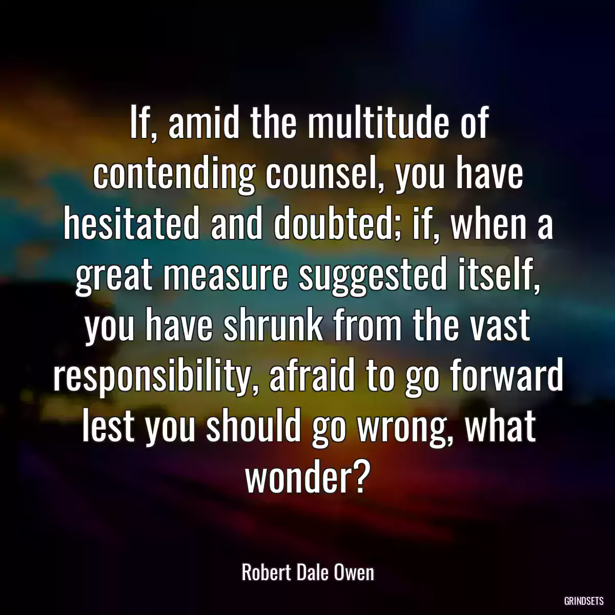 If, amid the multitude of contending counsel, you have hesitated and doubted; if, when a great measure suggested itself, you have shrunk from the vast responsibility, afraid to go forward lest you should go wrong, what wonder?