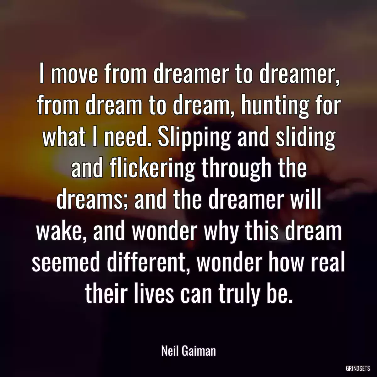 I move from dreamer to dreamer, from dream to dream, hunting for what I need. Slipping and sliding and flickering through the dreams; and the dreamer will wake, and wonder why this dream seemed different, wonder how real their lives can truly be.