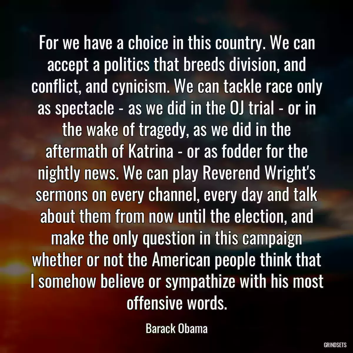 For we have a choice in this country. We can accept a politics that breeds division, and conflict, and cynicism. We can tackle race only as spectacle - as we did in the OJ trial - or in the wake of tragedy, as we did in the aftermath of Katrina - or as fodder for the nightly news. We can play Reverend Wright\'s sermons on every channel, every day and talk about them from now until the election, and make the only question in this campaign whether or not the American people think that I somehow believe or sympathize with his most offensive words.