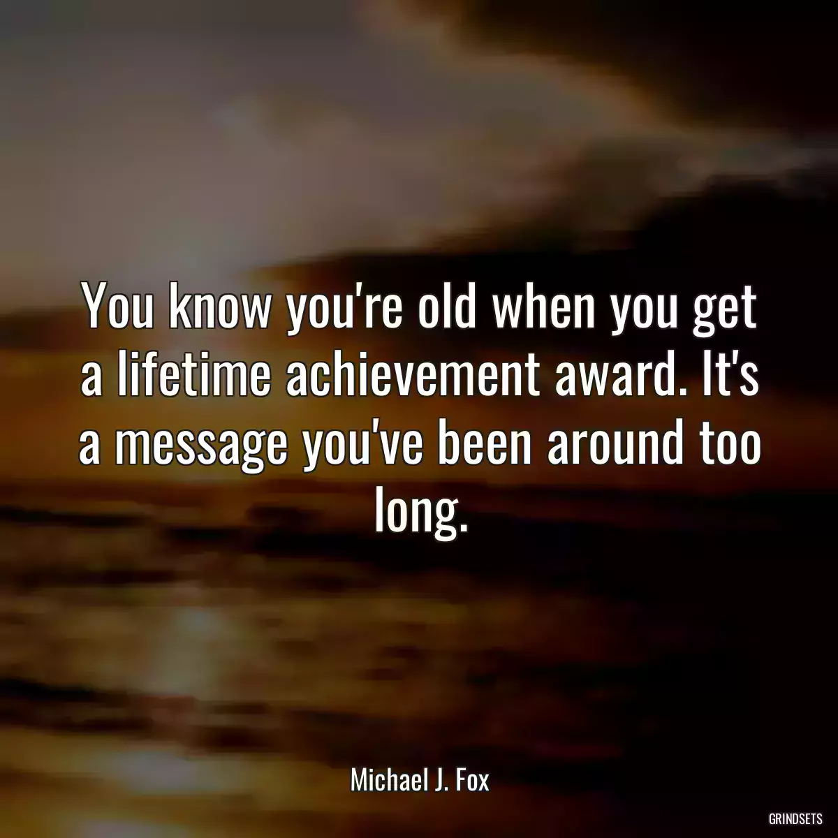 You know you\'re old when you get a lifetime achievement award. It\'s a message you\'ve been around too long.