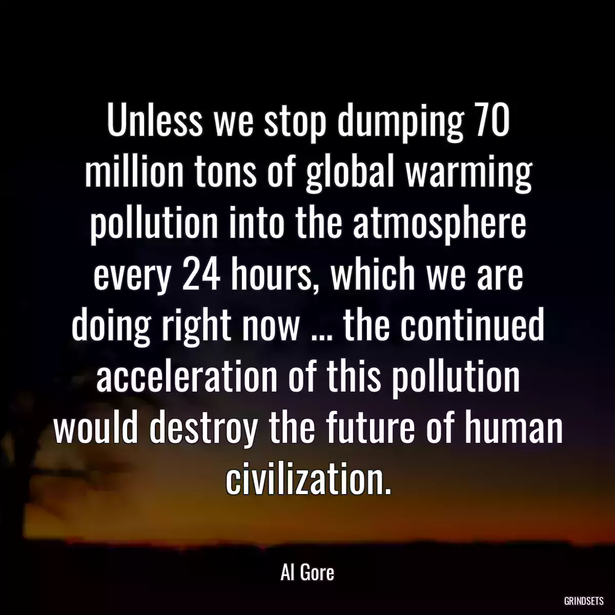 Unless we stop dumping 70 million tons of global warming pollution into the atmosphere every 24 hours, which we are doing right now ... the continued acceleration of this pollution would destroy the future of human civilization.