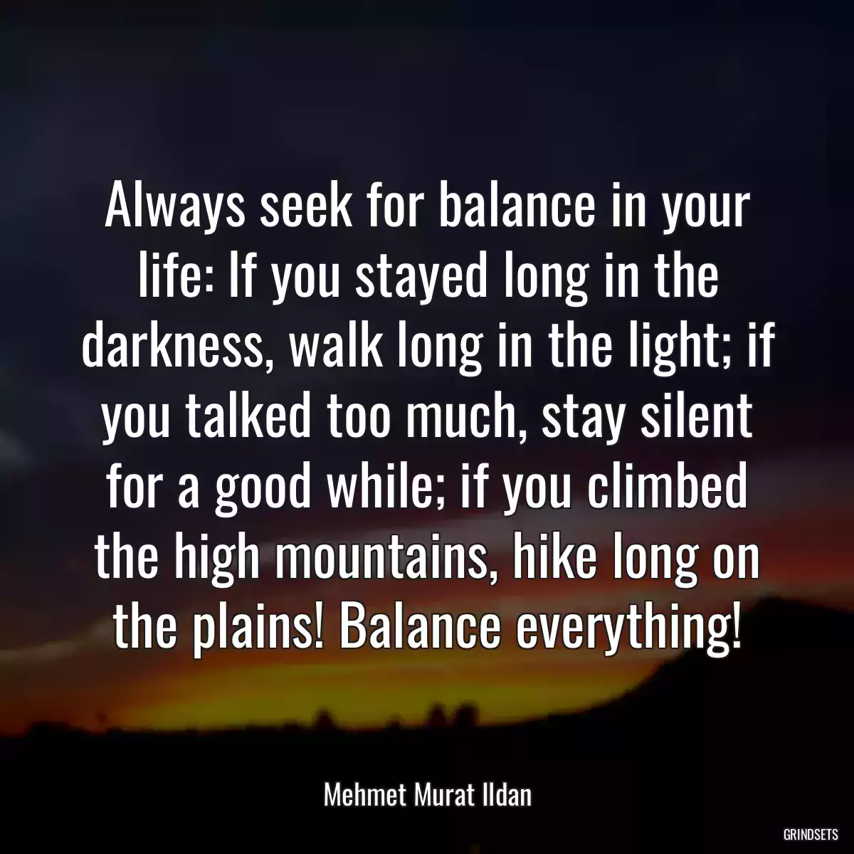 Always seek for balance in your life: If you stayed long in the darkness, walk long in the light; if you talked too much, stay silent for a good while; if you climbed the high mountains, hike long on the plains! Balance everything!