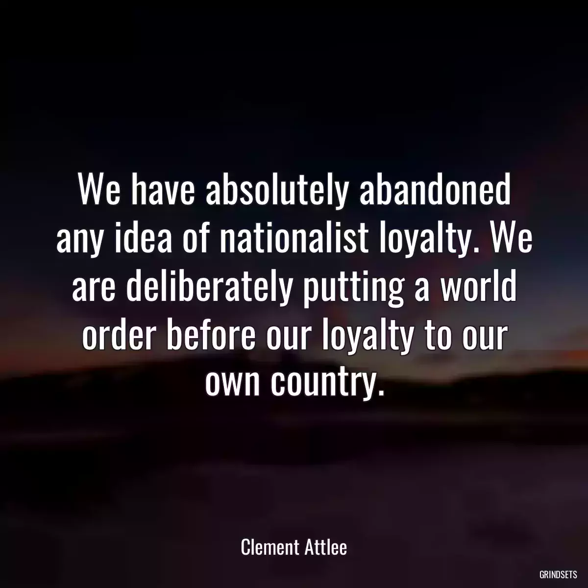 We have absolutely abandoned any idea of nationalist loyalty. We are deliberately putting a world order before our loyalty to our own country.