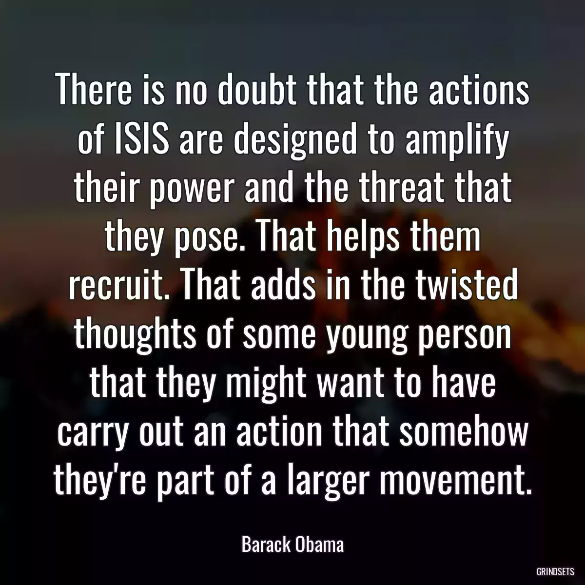 There is no doubt that the actions of ISIS are designed to amplify their power and the threat that they pose. That helps them recruit. That adds in the twisted thoughts of some young person that they might want to have carry out an action that somehow they\'re part of a larger movement.