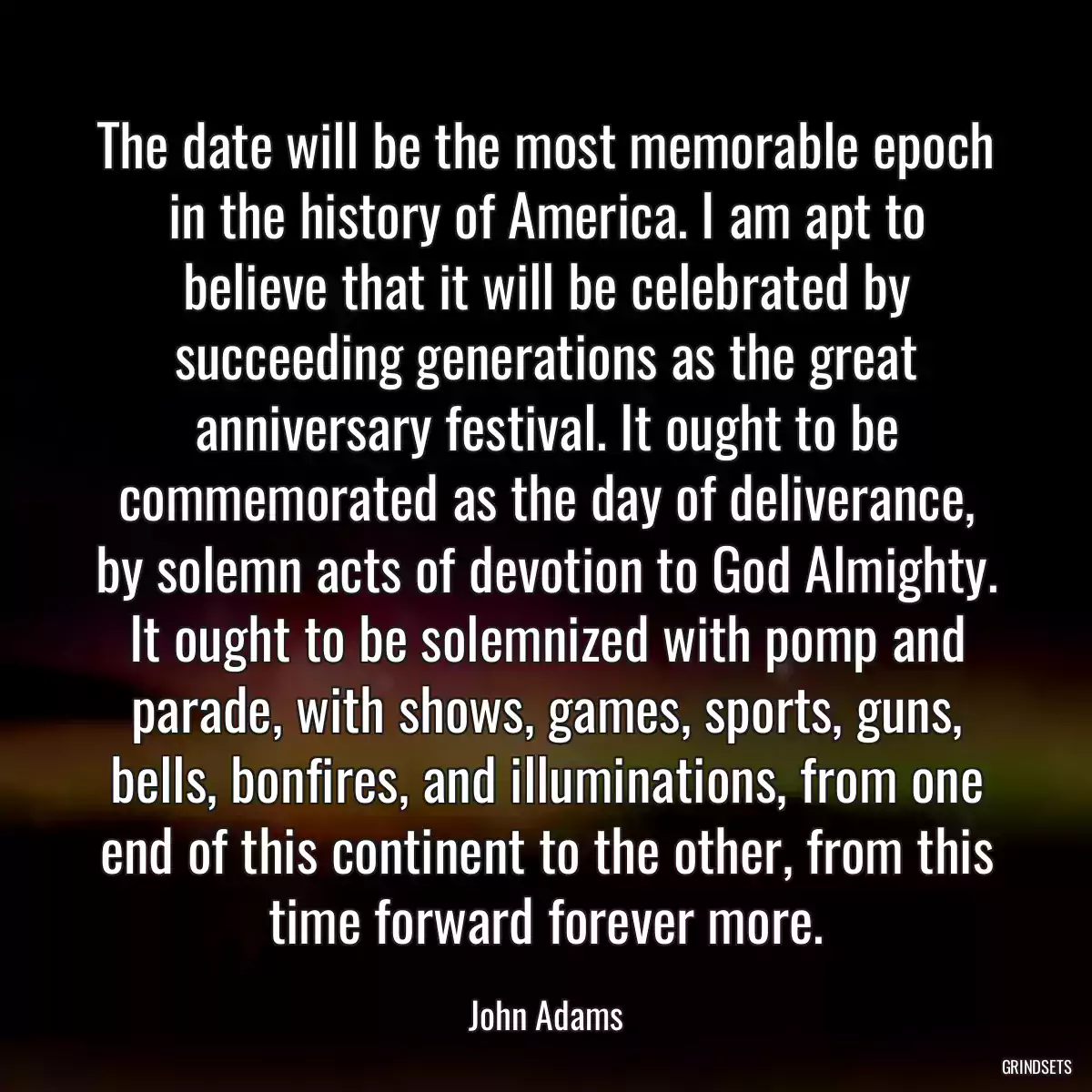 The date will be the most memorable epoch in the history of America. I am apt to believe that it will be celebrated by succeeding generations as the great anniversary festival. It ought to be commemorated as the day of deliverance, by solemn acts of devotion to God Almighty. It ought to be solemnized with pomp and parade, with shows, games, sports, guns, bells, bonfires, and illuminations, from one end of this continent to the other, from this time forward forever more.