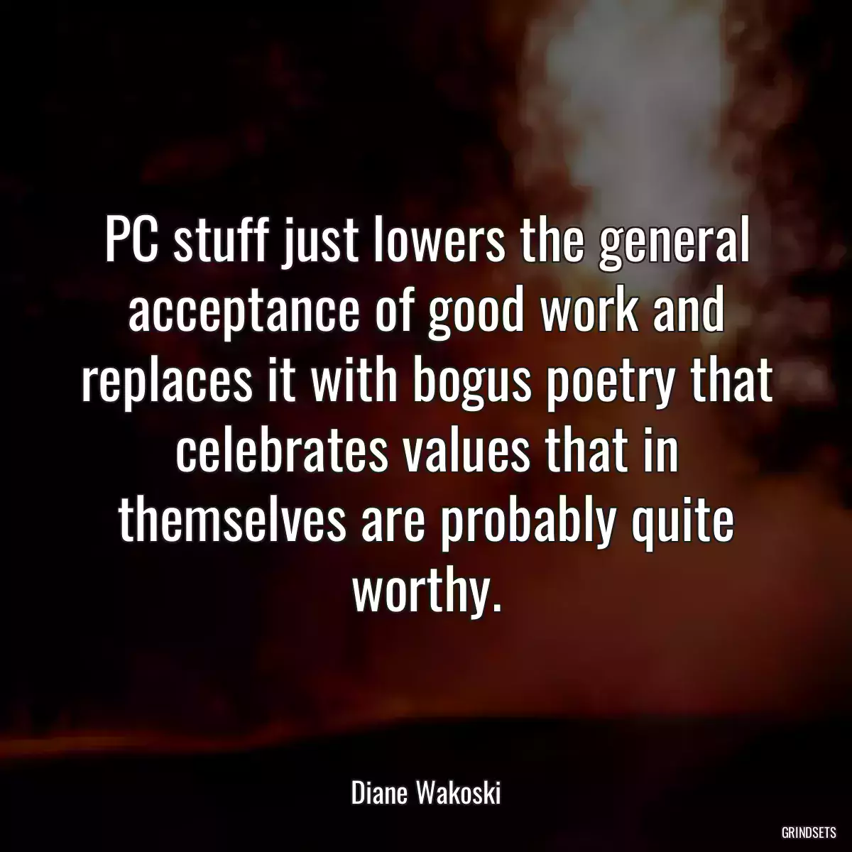 PC stuff just lowers the general acceptance of good work and replaces it with bogus poetry that celebrates values that in themselves are probably quite worthy.