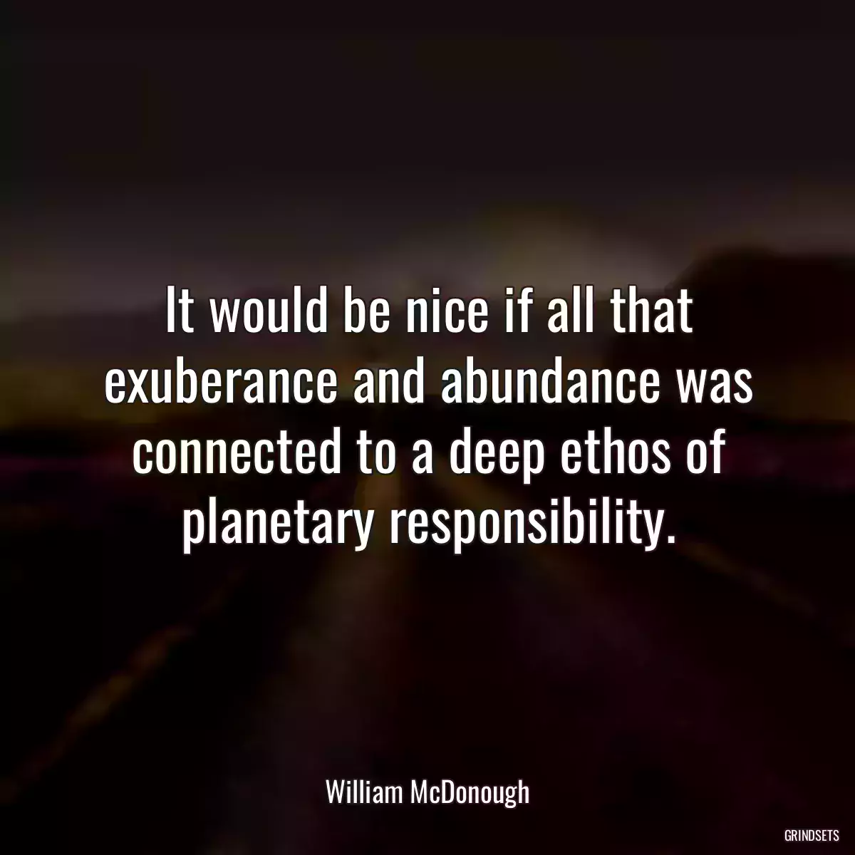 It would be nice if all that exuberance and abundance was connected to a deep ethos of planetary responsibility.