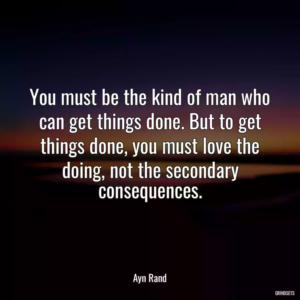 You must be the kind of man who can get things done. But to get things done, you must love the doing, not the secondary consequences.