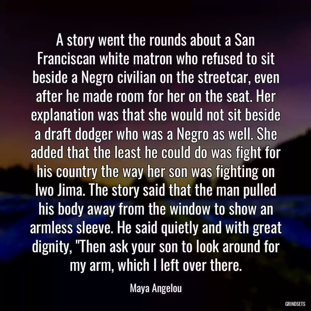 A story went the rounds about a San Franciscan white matron who refused to sit beside a Negro civilian on the streetcar, even after he made room for her on the seat. Her explanation was that she would not sit beside a draft dodger who was a Negro as well. She added that the least he could do was fight for his country the way her son was fighting on Iwo Jima. The story said that the man pulled his body away from the window to show an armless sleeve. He said quietly and with great dignity, \