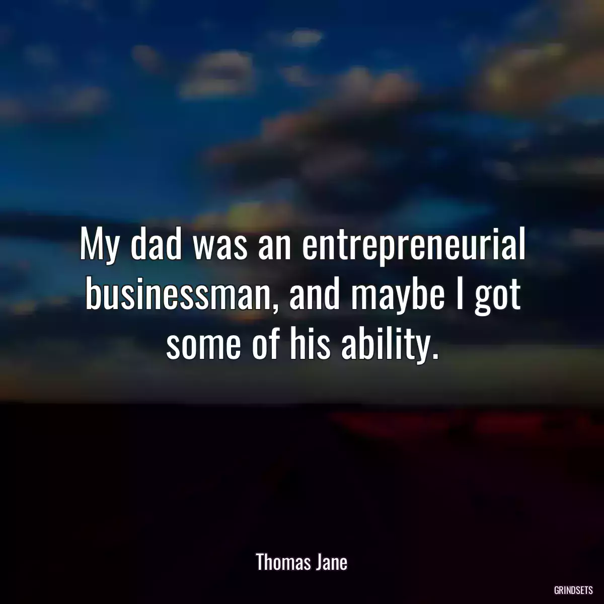 My dad was an entrepreneurial businessman, and maybe I got some of his ability.