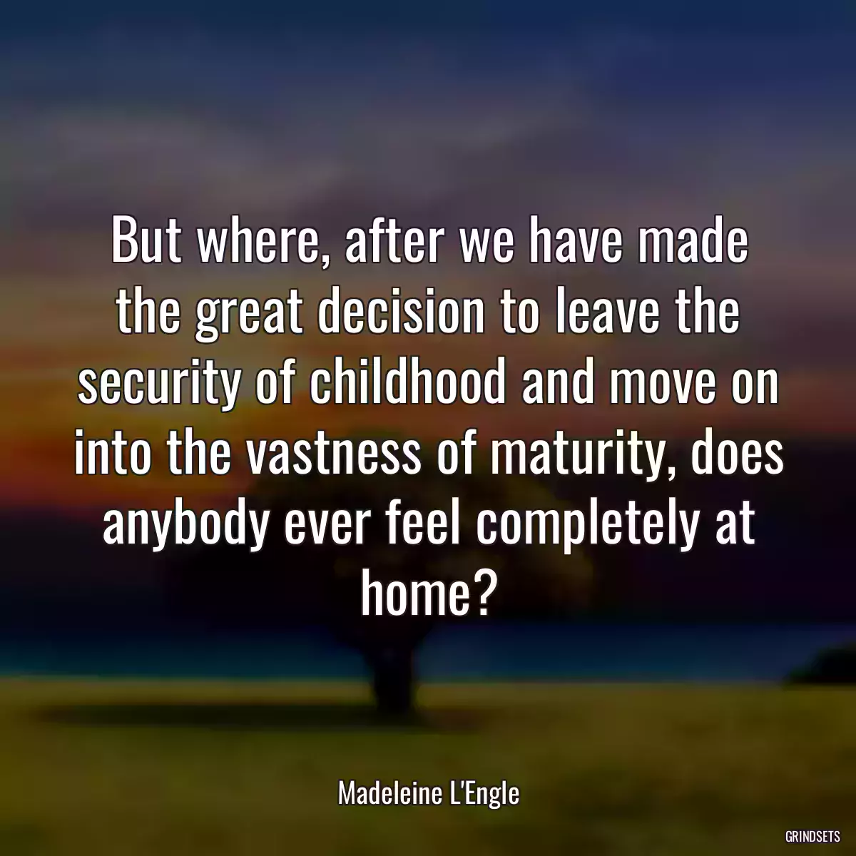 But where, after we have made the great decision to leave the security of childhood and move on into the vastness of maturity, does anybody ever feel completely at home?